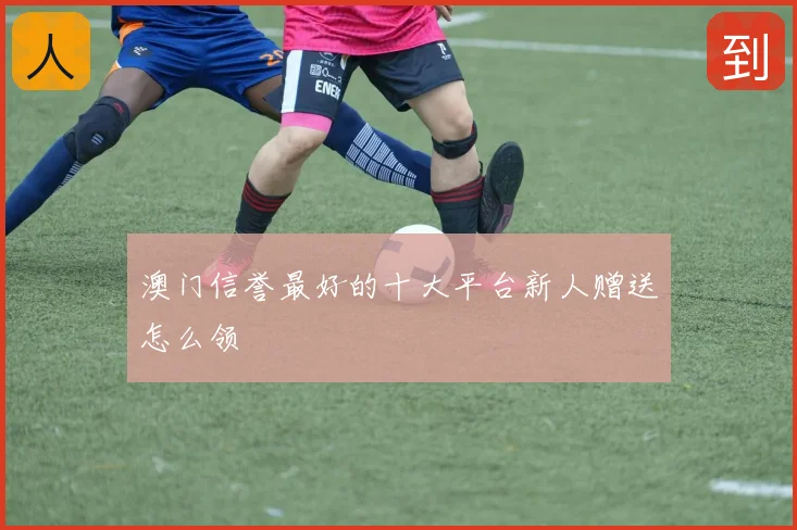 澳门信誉最好的十大平台新人赠送怎么领